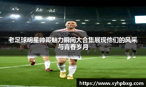 老足球明星帅哥魅力瞬间大合集展现他们的风采与青春岁月